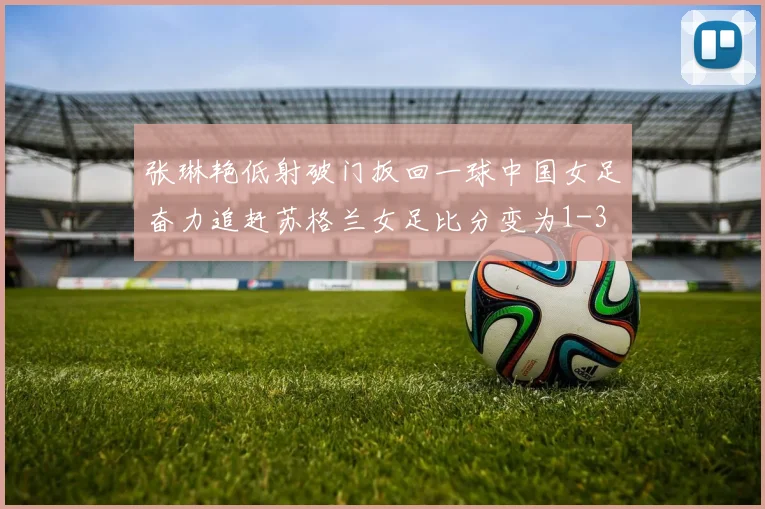 张琳艳低射破门扳回一球中国女足奋力追赶苏格兰女足比分变为1-3