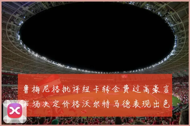鲁梅尼格批评纽卡转会费过高豪言市场决定价格沃尔特马德表现出色