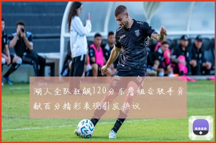 湖人全队狂飙120分东詹组合联手贡献百分精彩表现引发热议