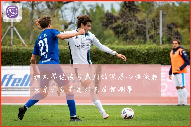 迪文岑佐谈与康利的深厚心理依赖关系并分享高尔夫度假趣事