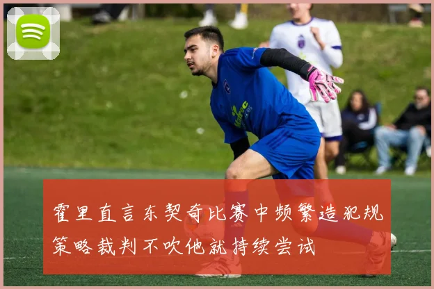霍里直言东契奇比赛中频繁造犯规策略裁判不吹他就持续尝试