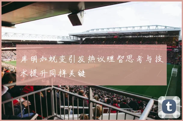 库明加蜕变引发热议理智思考与技术提升同样关键